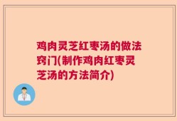 鸡肉灵芝红枣汤的做法窍门(制作鸡肉红枣灵芝汤的方法简介)