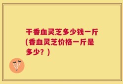 干香血灵芝多少钱一斤(香血灵芝价格一斤是多少？)