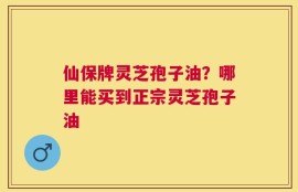 仙保牌灵芝孢子油？哪里能买到正宗灵芝孢子油