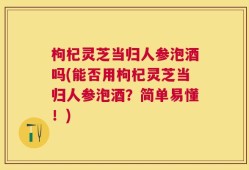枸杞灵芝当归人参泡酒吗(能否用枸杞灵芝当归人参泡酒？简单易懂！)