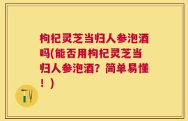 枸杞灵芝当归人参泡酒吗(能否用枸杞灵芝当归人参泡酒？简单易懂！)
