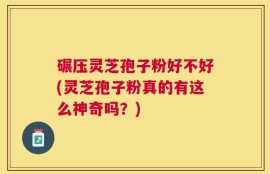 碾压灵芝孢子粉好不好(灵芝孢子粉真的有这么神奇吗？)