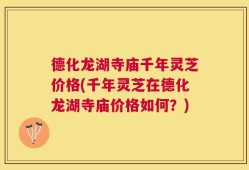 德化龙湖寺庙千年灵芝价格(千年灵芝在德化龙湖寺庙价格如何？)
