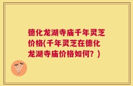 德化龙湖寺庙千年灵芝价格(千年灵芝在德化龙湖寺庙价格如何？)