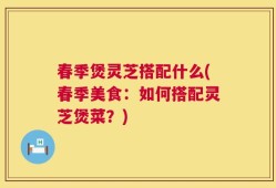 春季煲灵芝搭配什么(春季美食：如何搭配灵芝煲菜？)