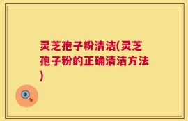 灵芝孢子粉清洁(灵芝孢子粉的正确清洁方法)