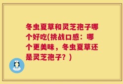 冬虫夏草和灵芝孢子哪个好吃(挑战口感：哪个更美味，冬虫夏草还是灵芝孢子？)