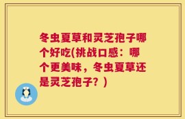 冬虫夏草和灵芝孢子哪个好吃(挑战口感：哪个更美味，冬虫夏草还是灵芝孢子？)