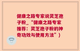 健康之路专家说灵芝孢子粉_“健康之路专家推荐：灵芝孢子粉的神奇功效与使用方法”)