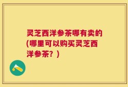 灵芝西洋参茶哪有卖的(哪里可以购买灵芝西洋参茶？)