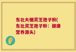 东北大棚灵芝孢子粉(东北灵芝孢子粉：健康营养源头)