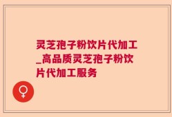 灵芝孢子粉饮片代加工_高品质灵芝孢子粉饮片代加工服务