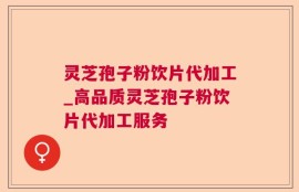灵芝孢子粉饮片代加工_高品质灵芝孢子粉饮片代加工服务