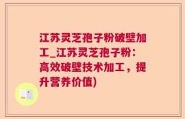 江苏灵芝孢子粉破壁加工_江苏灵芝孢子粉：高效破壁技术加工，提升营养价值)