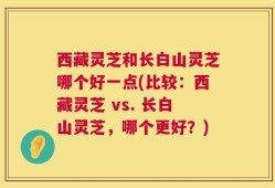 西藏灵芝和长白山灵芝哪个好一点(比较：西藏灵芝 vs. 长白山灵芝，哪个更好？)