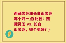 西藏灵芝和长白山灵芝哪个好一点(比较：西藏灵芝 vs. 长白山灵芝，哪个更好？)