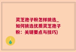灵芝孢子粉怎样挑选_如何挑选优质灵芝孢子粉：关键要点与技巧)