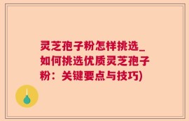 灵芝孢子粉怎样挑选_如何挑选优质灵芝孢子粉：关键要点与技巧)