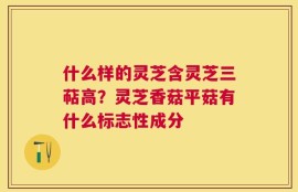 什么样的灵芝含灵芝三萜高？灵芝香菇平菇有什么标志性成分