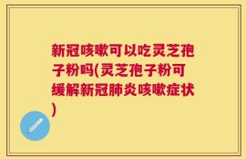 新冠咳嗽可以吃灵芝孢子粉吗(灵芝孢子粉可缓解新冠肺炎咳嗽症状)