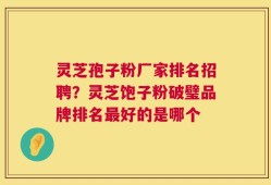 灵芝孢子粉厂家排名招聘？灵芝饱子粉破璧品牌排名最好的是哪个