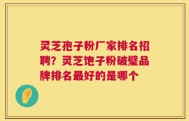 灵芝孢子粉厂家排名招聘？灵芝饱子粉破璧品牌排名最好的是哪个
