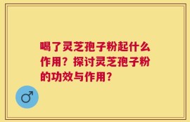 喝了灵芝孢子粉起什么作用？探讨灵芝孢子粉的功效与作用？