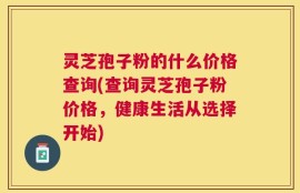 灵芝孢子粉的什么价格查询(查询灵芝孢子粉价格，健康生活从选择开始)
