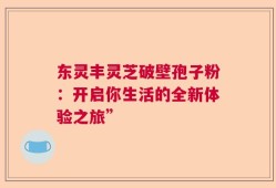 东灵丰灵芝破壁孢子粉：开启你生活的全新体验之旅”