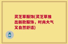 灵芝草服饰(灵芝草推出新款服饰，时尚大气又自然舒适)