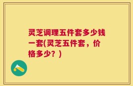 灵芝调理五件套多少钱一套(灵芝五件套，价格多少？)
