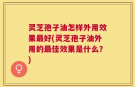 灵芝孢子油怎样外用效果最好(灵芝孢子油外用的最佳效果是什么？)