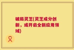 破局灵芝(灵芝成分创新，或开启全新应用领域)