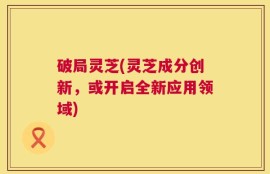 破局灵芝(灵芝成分创新，或开启全新应用领域)