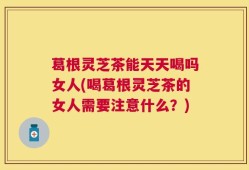 葛根灵芝茶能天天喝吗女人(喝葛根灵芝茶的女人需要注意什么？)