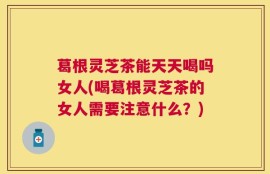葛根灵芝茶能天天喝吗女人(喝葛根灵芝茶的女人需要注意什么？)