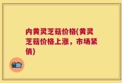 内黄灵芝菇价格(黄灵芝菇价格上涨，市场紧俏)