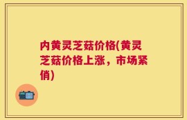 内黄灵芝菇价格(黄灵芝菇价格上涨，市场紧俏)