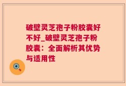 破壁灵芝孢子粉胶囊好不好_破壁灵芝孢子粉胶囊：全面解析其优势与适用性