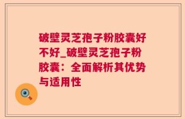 破壁灵芝孢子粉胶囊好不好_破壁灵芝孢子粉胶囊：全面解析其优势与适用性