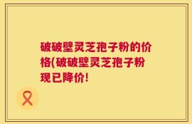破破壁灵芝孢子粉的价格(破破壁灵芝孢子粉现已降价!