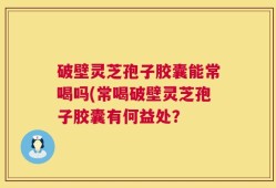 破壁灵芝孢子胶囊能常喝吗(常喝破壁灵芝孢子胶囊有何益处？