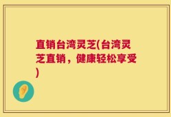 直销台湾灵芝(台湾灵芝直销，健康轻松享受)
