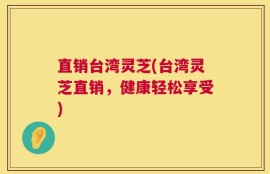 直销台湾灵芝(台湾灵芝直销，健康轻松享受)