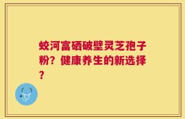 蛟河富硒破壁灵芝孢子粉？健康养生的新选择？