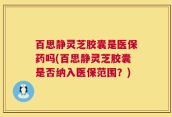 百思静灵芝胶囊是医保药吗(百思静灵芝胶囊是否纳入医保范围？)