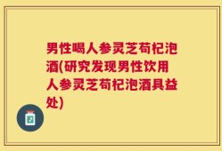 男性喝人参灵芝苟杞泡酒(研究发现男性饮用人参灵芝苟杞泡酒具益处)