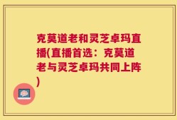 克莫道老和灵芝卓玛直播(直播首选：克莫道老与灵芝卓玛共同上阵)