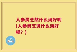 人参灵芝熬什么汤好呢(人参灵芝煲什么汤好喝？)