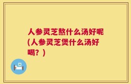 人参灵芝熬什么汤好呢(人参灵芝煲什么汤好喝？)